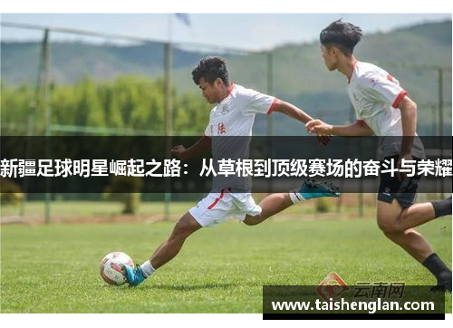 新疆足球明星崛起之路：从草根到顶级赛场的奋斗与荣耀