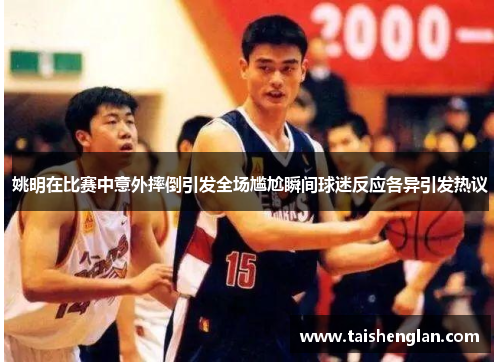 姚明在比赛中意外摔倒引发全场尴尬瞬间球迷反应各异引发热议