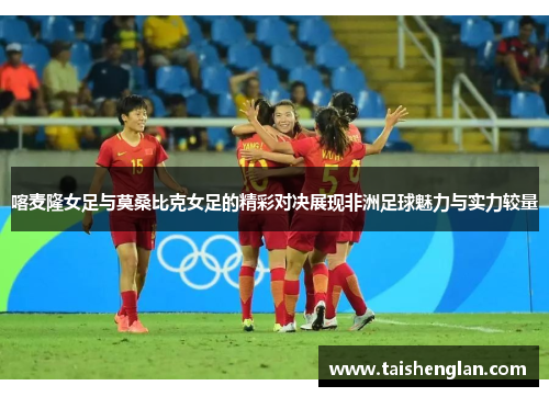 喀麦隆女足与莫桑比克女足的精彩对决展现非洲足球魅力与实力较量